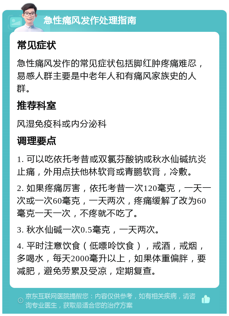 急性痛风发作处理指南 常见症状 急性痛风发作的常见症状包括脚红肿疼痛难忍，易感人群主要是中老年人和有痛风家族史的人群。 推荐科室 风湿免疫科或内分泌科 调理要点 1. 可以吃依托考昔或双氯芬酸钠或秋水仙碱抗炎止痛，外用点扶他林软膏或青鹏软膏，冷敷。 2. 如果疼痛厉害，依托考昔一次120毫克，一天一次或一次60毫克，一天两次，疼痛缓解了改为60毫克一天一次，不疼就不吃了。 3. 秋水仙碱一次0.5毫克，一天两次。 4. 平时注意饮食（低嘌呤饮食），戒酒，戒烟，多喝水，每天2000毫升以上，如果体重偏胖，要减肥，避免劳累及受凉，定期复查。