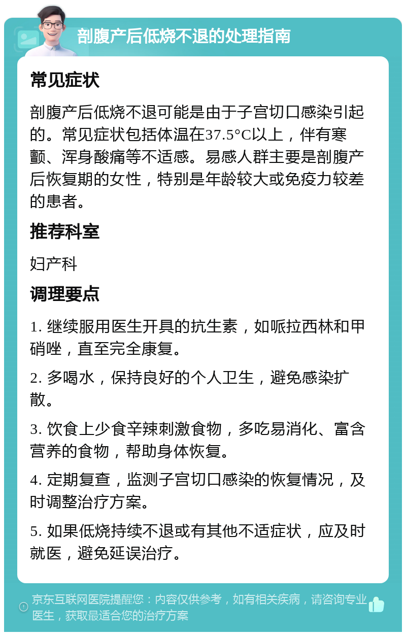 剖腹产后低烧不退的处理指南 常见症状 剖腹产后低烧不退可能是由于子宫切口感染引起的。常见症状包括体温在37.5°C以上，伴有寒颤、浑身酸痛等不适感。易感人群主要是剖腹产后恢复期的女性，特别是年龄较大或免疫力较差的患者。 推荐科室 妇产科 调理要点 1. 继续服用医生开具的抗生素，如哌拉西林和甲硝唑，直至完全康复。 2. 多喝水，保持良好的个人卫生，避免感染扩散。 3. 饮食上少食辛辣刺激食物，多吃易消化、富含营养的食物，帮助身体恢复。 4. 定期复查，监测子宫切口感染的恢复情况，及时调整治疗方案。 5. 如果低烧持续不退或有其他不适症状，应及时就医，避免延误治疗。