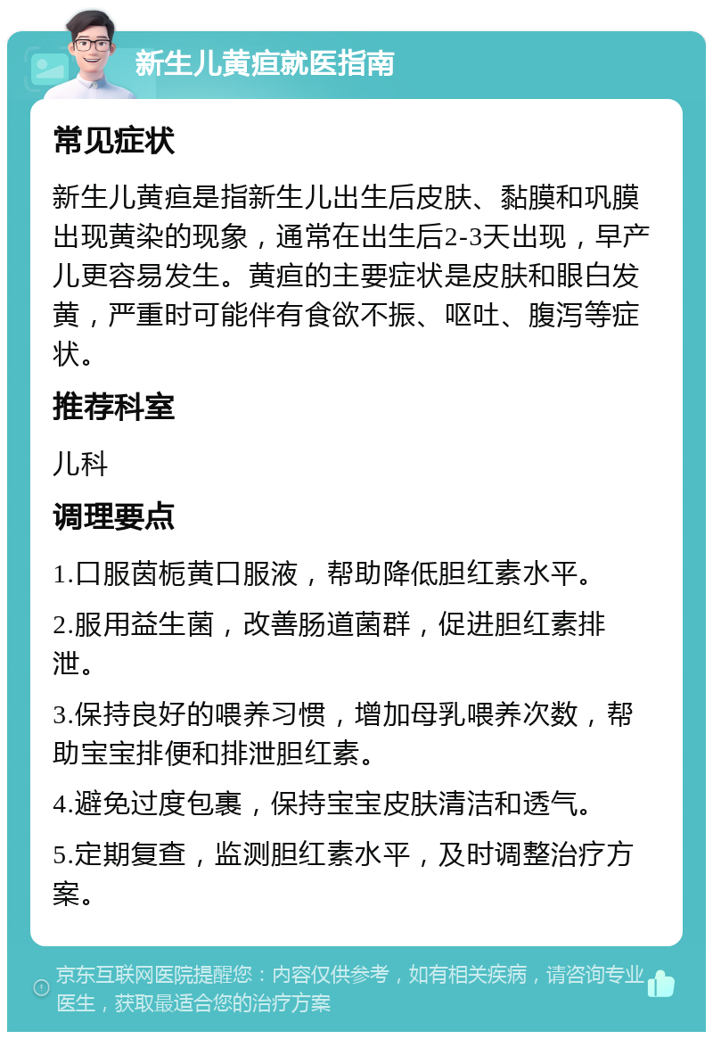 新生儿黄疸就医指南 常见症状 新生儿黄疸是指新生儿出生后皮肤、黏膜和巩膜出现黄染的现象，通常在出生后2-3天出现，早产儿更容易发生。黄疸的主要症状是皮肤和眼白发黄，严重时可能伴有食欲不振、呕吐、腹泻等症状。 推荐科室 儿科 调理要点 1.口服茵栀黄口服液，帮助降低胆红素水平。 2.服用益生菌，改善肠道菌群，促进胆红素排泄。 3.保持良好的喂养习惯，增加母乳喂养次数，帮助宝宝排便和排泄胆红素。 4.避免过度包裹，保持宝宝皮肤清洁和透气。 5.定期复查，监测胆红素水平，及时调整治疗方案。