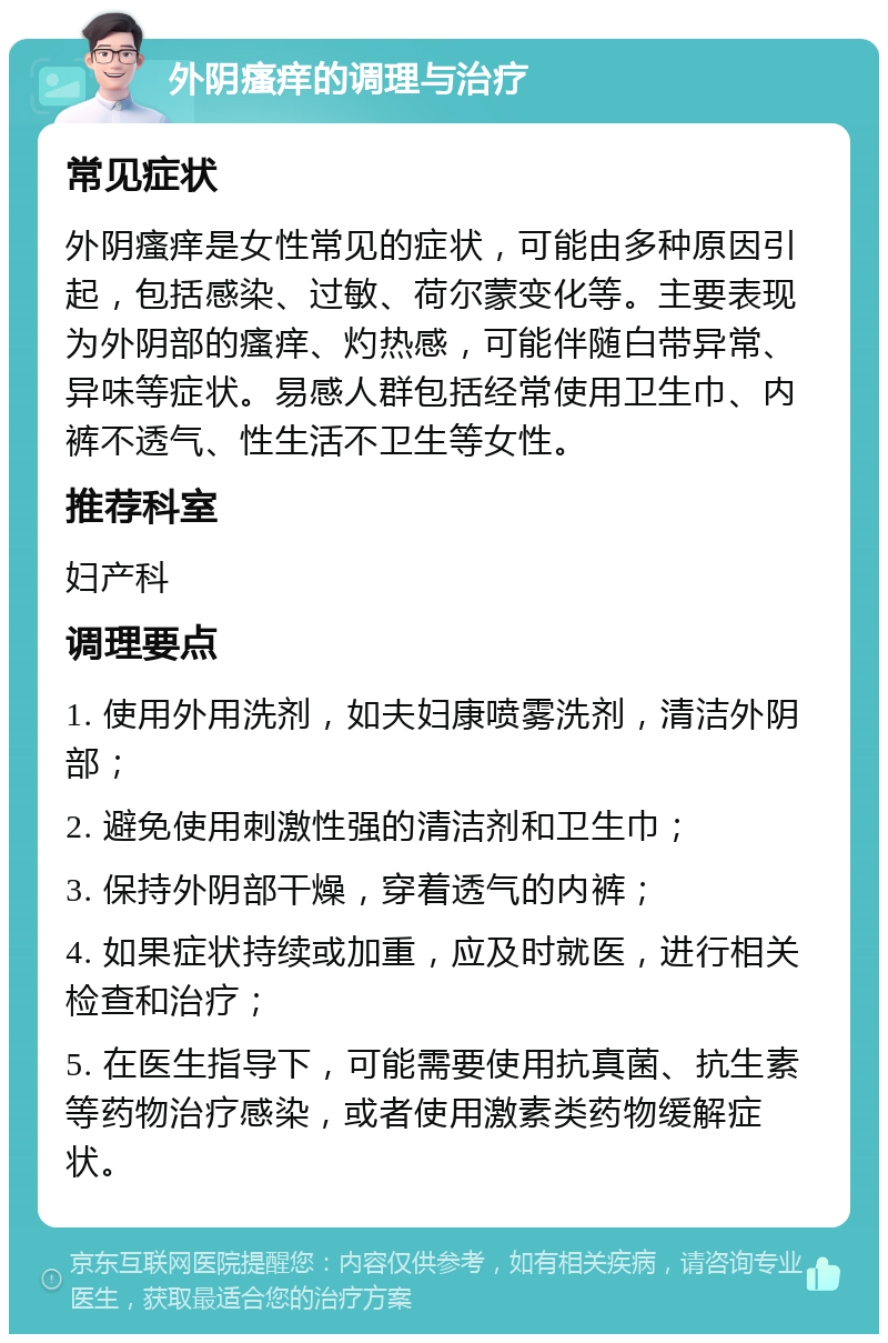 外阴瘙痒的调理与治疗 常见症状 外阴瘙痒是女性常见的症状，可能由多种原因引起，包括感染、过敏、荷尔蒙变化等。主要表现为外阴部的瘙痒、灼热感，可能伴随白带异常、异味等症状。易感人群包括经常使用卫生巾、内裤不透气、性生活不卫生等女性。 推荐科室 妇产科 调理要点 1. 使用外用洗剂，如夫妇康喷雾洗剂，清洁外阴部； 2. 避免使用刺激性强的清洁剂和卫生巾； 3. 保持外阴部干燥，穿着透气的内裤； 4. 如果症状持续或加重，应及时就医，进行相关检查和治疗； 5. 在医生指导下，可能需要使用抗真菌、抗生素等药物治疗感染，或者使用激素类药物缓解症状。