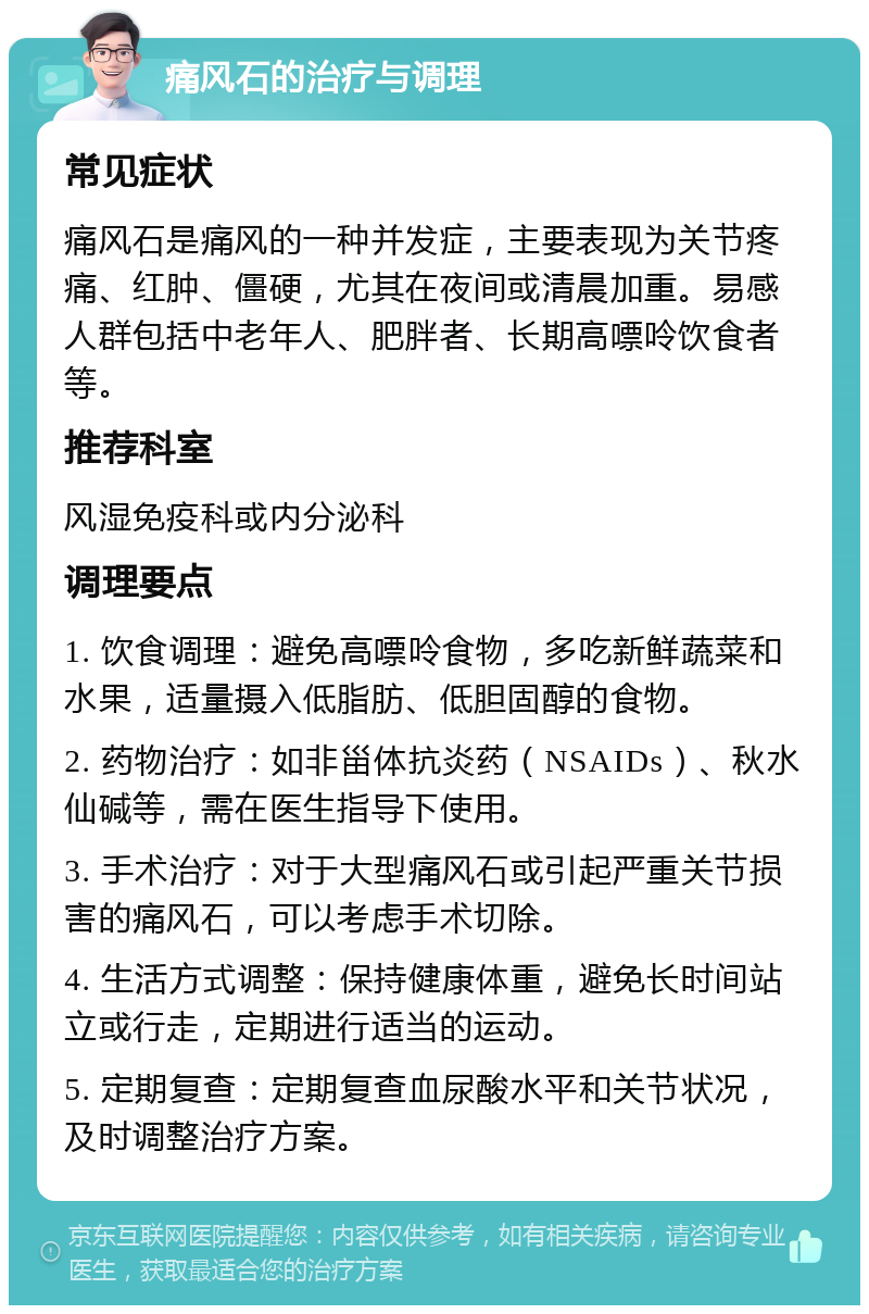 痛风石的治疗与调理 常见症状 痛风石是痛风的一种并发症，主要表现为关节疼痛、红肿、僵硬，尤其在夜间或清晨加重。易感人群包括中老年人、肥胖者、长期高嘌呤饮食者等。 推荐科室 风湿免疫科或内分泌科 调理要点 1. 饮食调理：避免高嘌呤食物，多吃新鲜蔬菜和水果，适量摄入低脂肪、低胆固醇的食物。 2. 药物治疗：如非甾体抗炎药（NSAIDs）、秋水仙碱等，需在医生指导下使用。 3. 手术治疗：对于大型痛风石或引起严重关节损害的痛风石，可以考虑手术切除。 4. 生活方式调整：保持健康体重，避免长时间站立或行走，定期进行适当的运动。 5. 定期复查：定期复查血尿酸水平和关节状况，及时调整治疗方案。