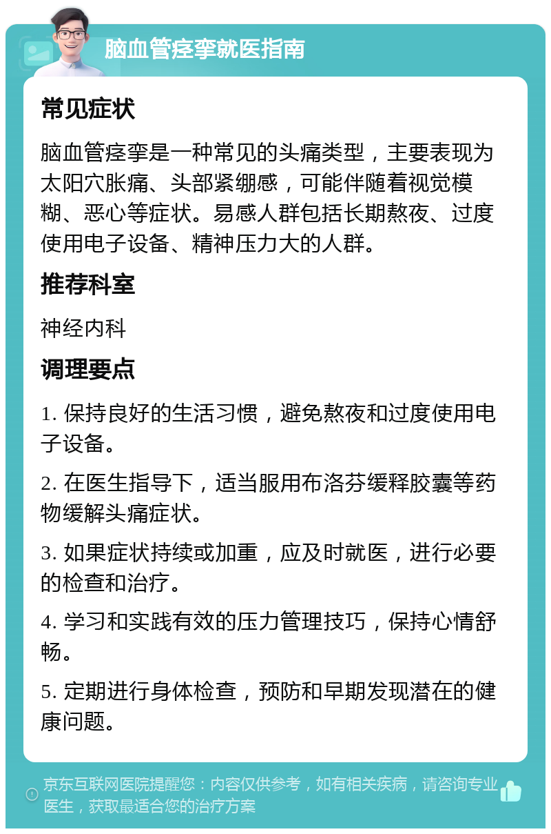 脑血管痉挛就医指南 常见症状 脑血管痉挛是一种常见的头痛类型，主要表现为太阳穴胀痛、头部紧绷感，可能伴随着视觉模糊、恶心等症状。易感人群包括长期熬夜、过度使用电子设备、精神压力大的人群。 推荐科室 神经内科 调理要点 1. 保持良好的生活习惯，避免熬夜和过度使用电子设备。 2. 在医生指导下，适当服用布洛芬缓释胶囊等药物缓解头痛症状。 3. 如果症状持续或加重，应及时就医，进行必要的检查和治疗。 4. 学习和实践有效的压力管理技巧，保持心情舒畅。 5. 定期进行身体检查，预防和早期发现潜在的健康问题。