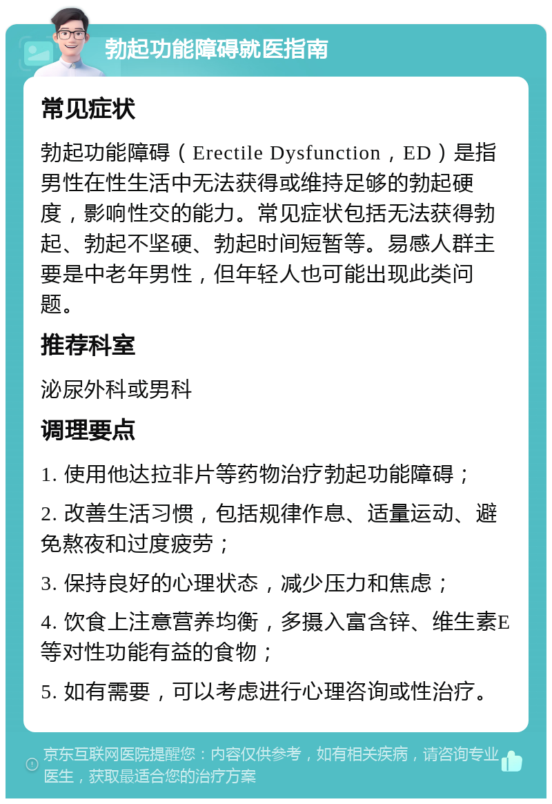 勃起功能障碍就医指南 常见症状 勃起功能障碍（Erectile Dysfunction，ED）是指男性在性生活中无法获得或维持足够的勃起硬度，影响性交的能力。常见症状包括无法获得勃起、勃起不坚硬、勃起时间短暂等。易感人群主要是中老年男性，但年轻人也可能出现此类问题。 推荐科室 泌尿外科或男科 调理要点 1. 使用他达拉非片等药物治疗勃起功能障碍； 2. 改善生活习惯，包括规律作息、适量运动、避免熬夜和过度疲劳； 3. 保持良好的心理状态，减少压力和焦虑； 4. 饮食上注意营养均衡，多摄入富含锌、维生素E等对性功能有益的食物； 5. 如有需要，可以考虑进行心理咨询或性治疗。