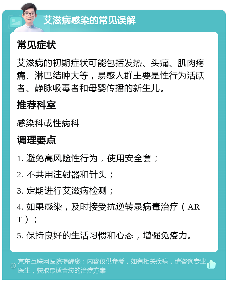 艾滋病感染的常见误解 常见症状 艾滋病的初期症状可能包括发热、头痛、肌肉疼痛、淋巴结肿大等，易感人群主要是性行为活跃者、静脉吸毒者和母婴传播的新生儿。 推荐科室 感染科或性病科 调理要点 1. 避免高风险性行为，使用安全套； 2. 不共用注射器和针头； 3. 定期进行艾滋病检测； 4. 如果感染，及时接受抗逆转录病毒治疗（ART）； 5. 保持良好的生活习惯和心态，增强免疫力。