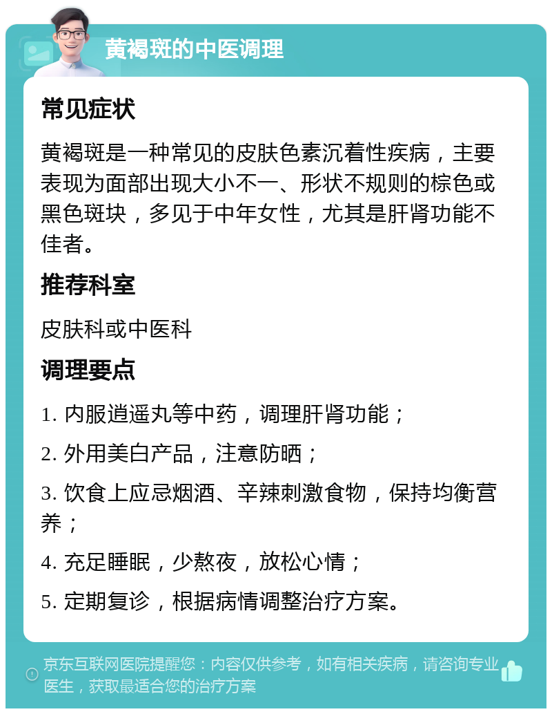 黄褐斑的中医调理 常见症状 黄褐斑是一种常见的皮肤色素沉着性疾病，主要表现为面部出现大小不一、形状不规则的棕色或黑色斑块，多见于中年女性，尤其是肝肾功能不佳者。 推荐科室 皮肤科或中医科 调理要点 1. 内服逍遥丸等中药，调理肝肾功能； 2. 外用美白产品，注意防晒； 3. 饮食上应忌烟酒、辛辣刺激食物，保持均衡营养； 4. 充足睡眠，少熬夜，放松心情； 5. 定期复诊，根据病情调整治疗方案。