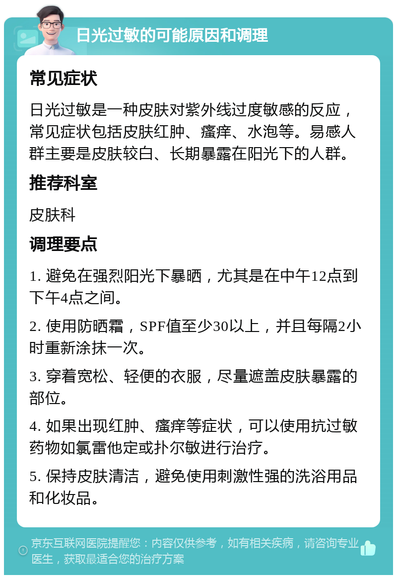 日光过敏的可能原因和调理 常见症状 日光过敏是一种皮肤对紫外线过度敏感的反应，常见症状包括皮肤红肿、瘙痒、水泡等。易感人群主要是皮肤较白、长期暴露在阳光下的人群。 推荐科室 皮肤科 调理要点 1. 避免在强烈阳光下暴晒，尤其是在中午12点到下午4点之间。 2. 使用防晒霜，SPF值至少30以上，并且每隔2小时重新涂抹一次。 3. 穿着宽松、轻便的衣服，尽量遮盖皮肤暴露的部位。 4. 如果出现红肿、瘙痒等症状，可以使用抗过敏药物如氯雷他定或扑尔敏进行治疗。 5. 保持皮肤清洁，避免使用刺激性强的洗浴用品和化妆品。