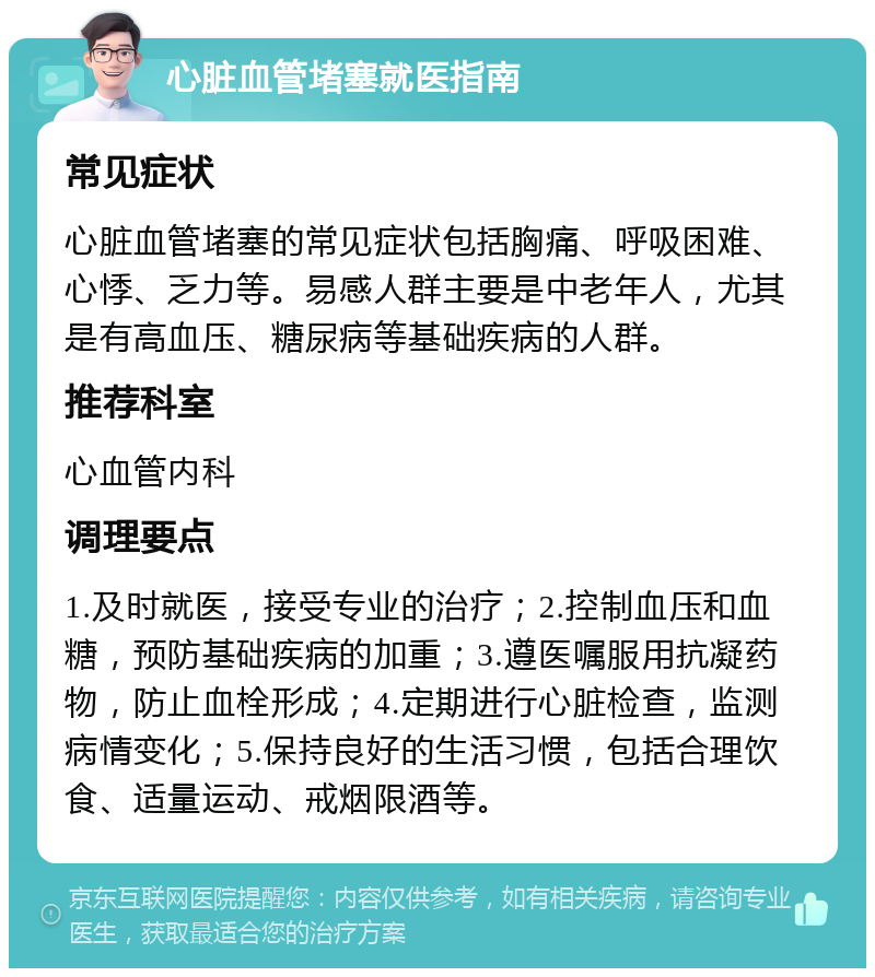 心脏血管堵塞就医指南 常见症状 心脏血管堵塞的常见症状包括胸痛、呼吸困难、心悸、乏力等。易感人群主要是中老年人，尤其是有高血压、糖尿病等基础疾病的人群。 推荐科室 心血管内科 调理要点 1.及时就医，接受专业的治疗；2.控制血压和血糖，预防基础疾病的加重；3.遵医嘱服用抗凝药物，防止血栓形成；4.定期进行心脏检查，监测病情变化；5.保持良好的生活习惯，包括合理饮食、适量运动、戒烟限酒等。