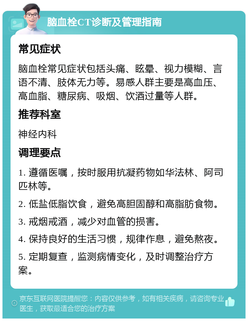 脑血栓CT诊断及管理指南 常见症状 脑血栓常见症状包括头痛、眩晕、视力模糊、言语不清、肢体无力等。易感人群主要是高血压、高血脂、糖尿病、吸烟、饮酒过量等人群。 推荐科室 神经内科 调理要点 1. 遵循医嘱，按时服用抗凝药物如华法林、阿司匹林等。 2. 低盐低脂饮食，避免高胆固醇和高脂肪食物。 3. 戒烟戒酒，减少对血管的损害。 4. 保持良好的生活习惯，规律作息，避免熬夜。 5. 定期复查，监测病情变化，及时调整治疗方案。