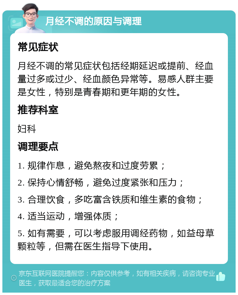 月经不调的原因与调理 常见症状 月经不调的常见症状包括经期延迟或提前、经血量过多或过少、经血颜色异常等。易感人群主要是女性，特别是青春期和更年期的女性。 推荐科室 妇科 调理要点 1. 规律作息，避免熬夜和过度劳累； 2. 保持心情舒畅，避免过度紧张和压力； 3. 合理饮食，多吃富含铁质和维生素的食物； 4. 适当运动，增强体质； 5. 如有需要，可以考虑服用调经药物，如益母草颗粒等，但需在医生指导下使用。