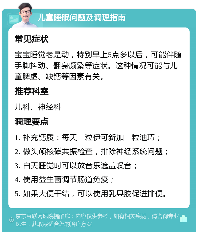 儿童睡眠问题及调理指南 常见症状 宝宝睡觉老是动，特别早上5点多以后，可能伴随手脚抖动、翻身频繁等症状。这种情况可能与儿童脾虚、缺钙等因素有关。 推荐科室 儿科、神经科 调理要点 1. 补充钙质：每天一粒伊可新加一粒迪巧； 2. 做头颅核磁共振检查，排除神经系统问题； 3. 白天睡觉时可以放音乐遮盖噪音； 4. 使用益生菌调节肠道免疫； 5. 如果大便干结，可以使用乳果胶促进排便。