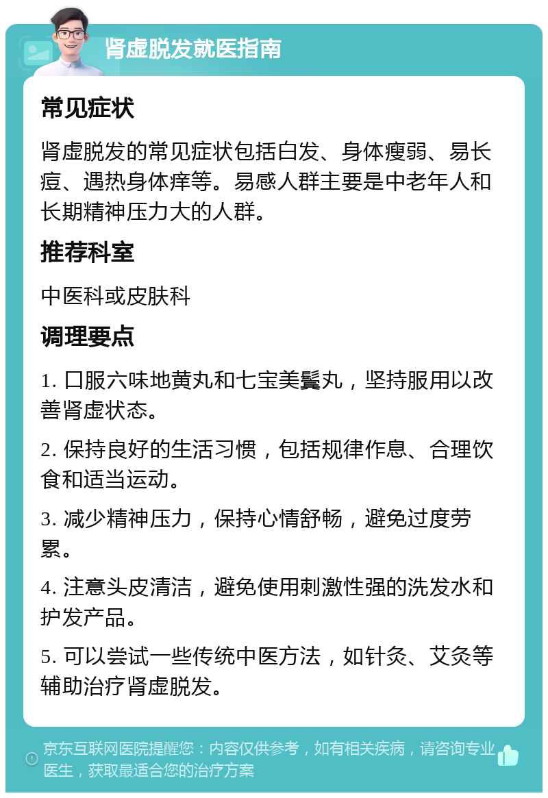 肾虚脱发就医指南 常见症状 肾虚脱发的常见症状包括白发、身体瘦弱、易长痘、遇热身体痒等。易感人群主要是中老年人和长期精神压力大的人群。 推荐科室 中医科或皮肤科 调理要点 1. 口服六味地黄丸和七宝美鬓丸，坚持服用以改善肾虚状态。 2. 保持良好的生活习惯，包括规律作息、合理饮食和适当运动。 3. 减少精神压力，保持心情舒畅，避免过度劳累。 4. 注意头皮清洁，避免使用刺激性强的洗发水和护发产品。 5. 可以尝试一些传统中医方法，如针灸、艾灸等辅助治疗肾虚脱发。