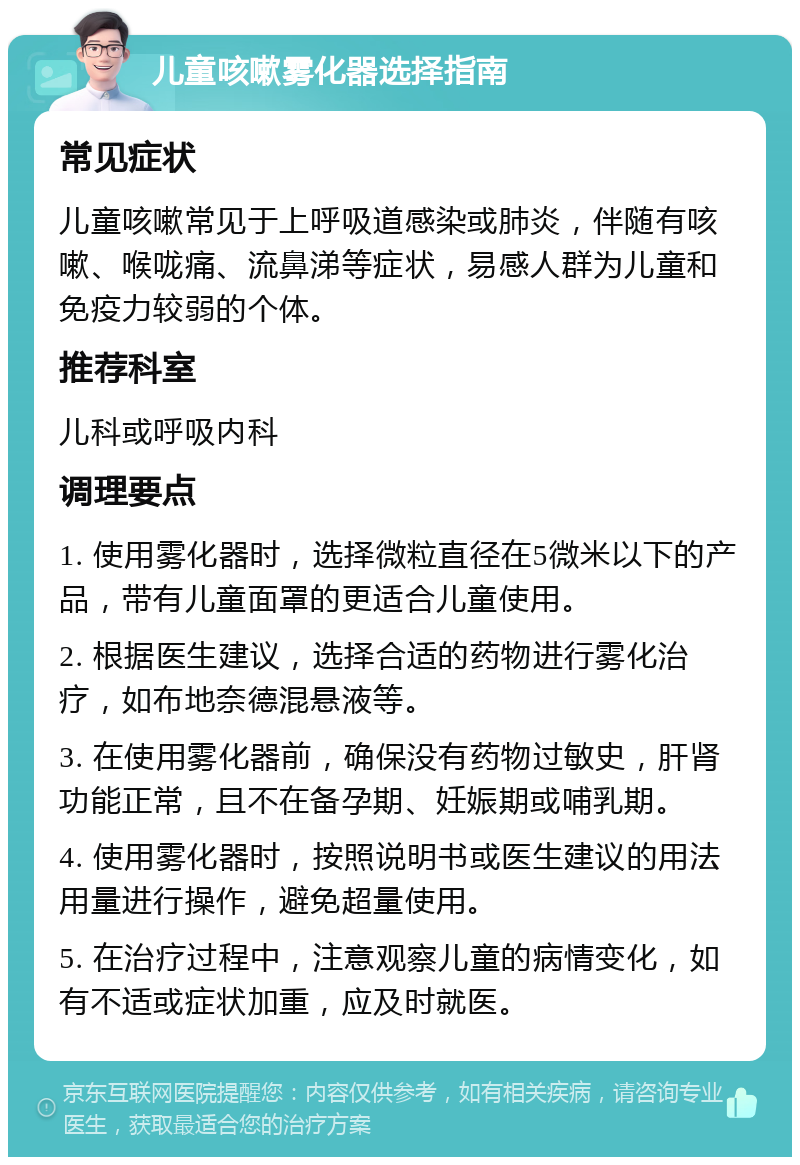 儿童咳嗽雾化器选择指南 常见症状 儿童咳嗽常见于上呼吸道感染或肺炎，伴随有咳嗽、喉咙痛、流鼻涕等症状，易感人群为儿童和免疫力较弱的个体。 推荐科室 儿科或呼吸内科 调理要点 1. 使用雾化器时，选择微粒直径在5微米以下的产品，带有儿童面罩的更适合儿童使用。 2. 根据医生建议，选择合适的药物进行雾化治疗，如布地奈德混悬液等。 3. 在使用雾化器前，确保没有药物过敏史，肝肾功能正常，且不在备孕期、妊娠期或哺乳期。 4. 使用雾化器时，按照说明书或医生建议的用法用量进行操作，避免超量使用。 5. 在治疗过程中，注意观察儿童的病情变化，如有不适或症状加重，应及时就医。