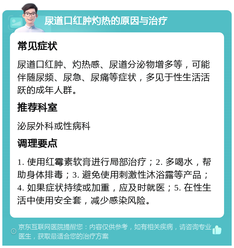 尿道口红肿灼热的原因与治疗 常见症状 尿道口红肿、灼热感、尿道分泌物增多等，可能伴随尿频、尿急、尿痛等症状，多见于性生活活跃的成年人群。 推荐科室 泌尿外科或性病科 调理要点 1. 使用红霉素软膏进行局部治疗；2. 多喝水，帮助身体排毒；3. 避免使用刺激性沐浴露等产品；4. 如果症状持续或加重，应及时就医；5. 在性生活中使用安全套，减少感染风险。