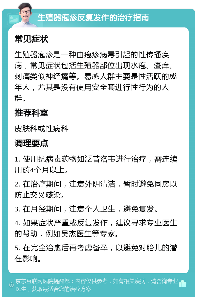 生殖器疱疹反复发作的治疗指南 常见症状 生殖器疱疹是一种由疱疹病毒引起的性传播疾病，常见症状包括生殖器部位出现水疱、瘙痒、刺痛类似神经痛等。易感人群主要是性活跃的成年人，尤其是没有使用安全套进行性行为的人群。 推荐科室 皮肤科或性病科 调理要点 1. 使用抗病毒药物如泛昔洛韦进行治疗，需连续用药4个月以上。 2. 在治疗期间，注意外阴清洁，暂时避免同房以防止交叉感染。 3. 在月经期间，注意个人卫生，避免复发。 4. 如果症状严重或反复发作，建议寻求专业医生的帮助，例如吴杰医生等专家。 5. 在完全治愈后再考虑备孕，以避免对胎儿的潜在影响。