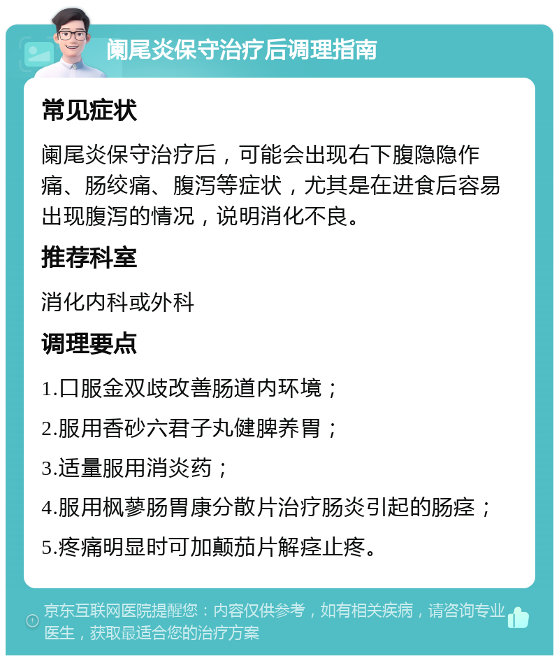 阑尾炎保守治疗后调理指南 常见症状 阑尾炎保守治疗后，可能会出现右下腹隐隐作痛、肠绞痛、腹泻等症状，尤其是在进食后容易出现腹泻的情况，说明消化不良。 推荐科室 消化内科或外科 调理要点 1.口服金双歧改善肠道内环境； 2.服用香砂六君子丸健脾养胃； 3.适量服用消炎药； 4.服用枫蓼肠胃康分散片治疗肠炎引起的肠痉； 5.疼痛明显时可加颠茄片解痉止疼。