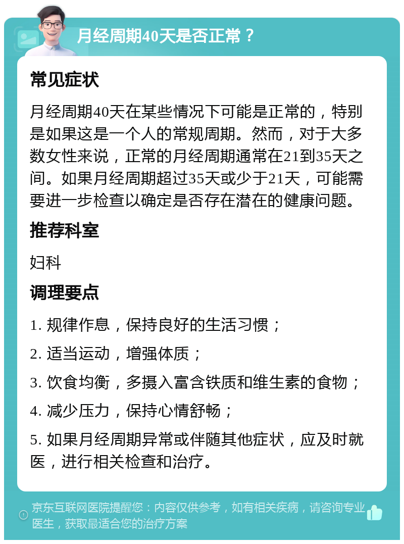 月经周期40天是否正常？ 常见症状 月经周期40天在某些情况下可能是正常的，特别是如果这是一个人的常规周期。然而，对于大多数女性来说，正常的月经周期通常在21到35天之间。如果月经周期超过35天或少于21天，可能需要进一步检查以确定是否存在潜在的健康问题。 推荐科室 妇科 调理要点 1. 规律作息，保持良好的生活习惯； 2. 适当运动，增强体质； 3. 饮食均衡，多摄入富含铁质和维生素的食物； 4. 减少压力，保持心情舒畅； 5. 如果月经周期异常或伴随其他症状，应及时就医，进行相关检查和治疗。