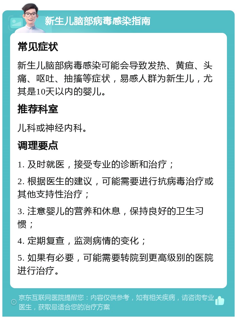 新生儿脑部病毒感染指南 常见症状 新生儿脑部病毒感染可能会导致发热、黄疸、头痛、呕吐、抽搐等症状，易感人群为新生儿，尤其是10天以内的婴儿。 推荐科室 儿科或神经内科。 调理要点 1. 及时就医，接受专业的诊断和治疗； 2. 根据医生的建议，可能需要进行抗病毒治疗或其他支持性治疗； 3. 注意婴儿的营养和休息，保持良好的卫生习惯； 4. 定期复查，监测病情的变化； 5. 如果有必要，可能需要转院到更高级别的医院进行治疗。