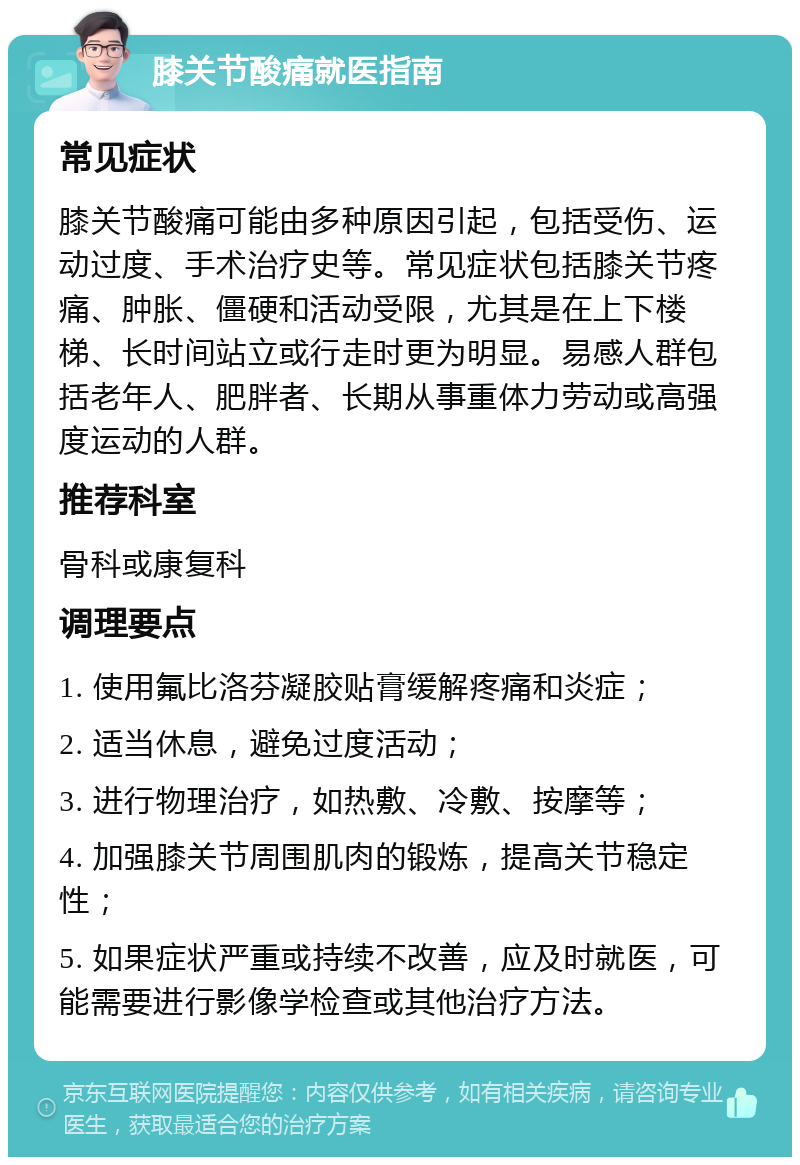 膝关节酸痛就医指南 常见症状 膝关节酸痛可能由多种原因引起，包括受伤、运动过度、手术治疗史等。常见症状包括膝关节疼痛、肿胀、僵硬和活动受限，尤其是在上下楼梯、长时间站立或行走时更为明显。易感人群包括老年人、肥胖者、长期从事重体力劳动或高强度运动的人群。 推荐科室 骨科或康复科 调理要点 1. 使用氟比洛芬凝胶贴膏缓解疼痛和炎症； 2. 适当休息，避免过度活动； 3. 进行物理治疗，如热敷、冷敷、按摩等； 4. 加强膝关节周围肌肉的锻炼，提高关节稳定性； 5. 如果症状严重或持续不改善，应及时就医，可能需要进行影像学检查或其他治疗方法。