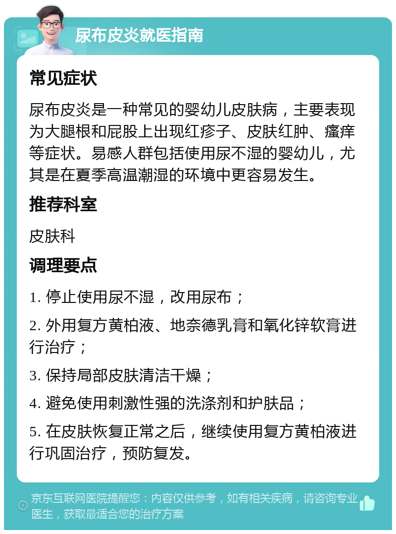 尿布皮炎就医指南 常见症状 尿布皮炎是一种常见的婴幼儿皮肤病，主要表现为大腿根和屁股上出现红疹子、皮肤红肿、瘙痒等症状。易感人群包括使用尿不湿的婴幼儿，尤其是在夏季高温潮湿的环境中更容易发生。 推荐科室 皮肤科 调理要点 1. 停止使用尿不湿，改用尿布； 2. 外用复方黄柏液、地奈德乳膏和氧化锌软膏进行治疗； 3. 保持局部皮肤清洁干燥； 4. 避免使用刺激性强的洗涤剂和护肤品； 5. 在皮肤恢复正常之后，继续使用复方黄柏液进行巩固治疗，预防复发。