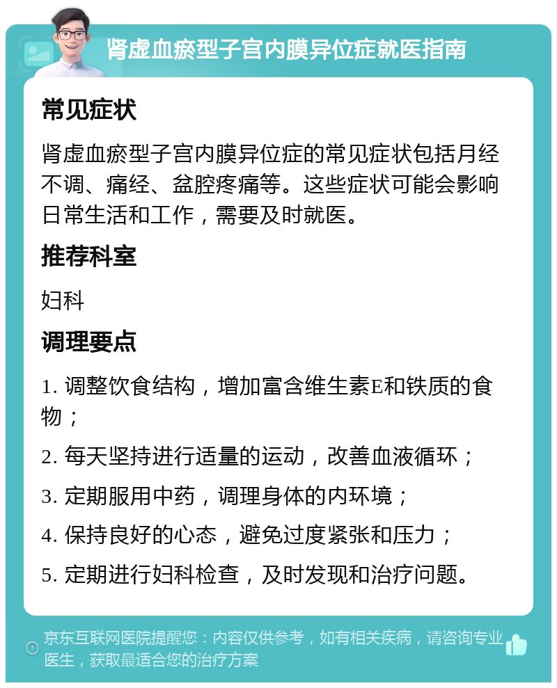 肾虚血瘀型子宫内膜异位症就医指南 常见症状 肾虚血瘀型子宫内膜异位症的常见症状包括月经不调、痛经、盆腔疼痛等。这些症状可能会影响日常生活和工作，需要及时就医。 推荐科室 妇科 调理要点 1. 调整饮食结构，增加富含维生素E和铁质的食物； 2. 每天坚持进行适量的运动，改善血液循环； 3. 定期服用中药，调理身体的内环境； 4. 保持良好的心态，避免过度紧张和压力； 5. 定期进行妇科检查，及时发现和治疗问题。