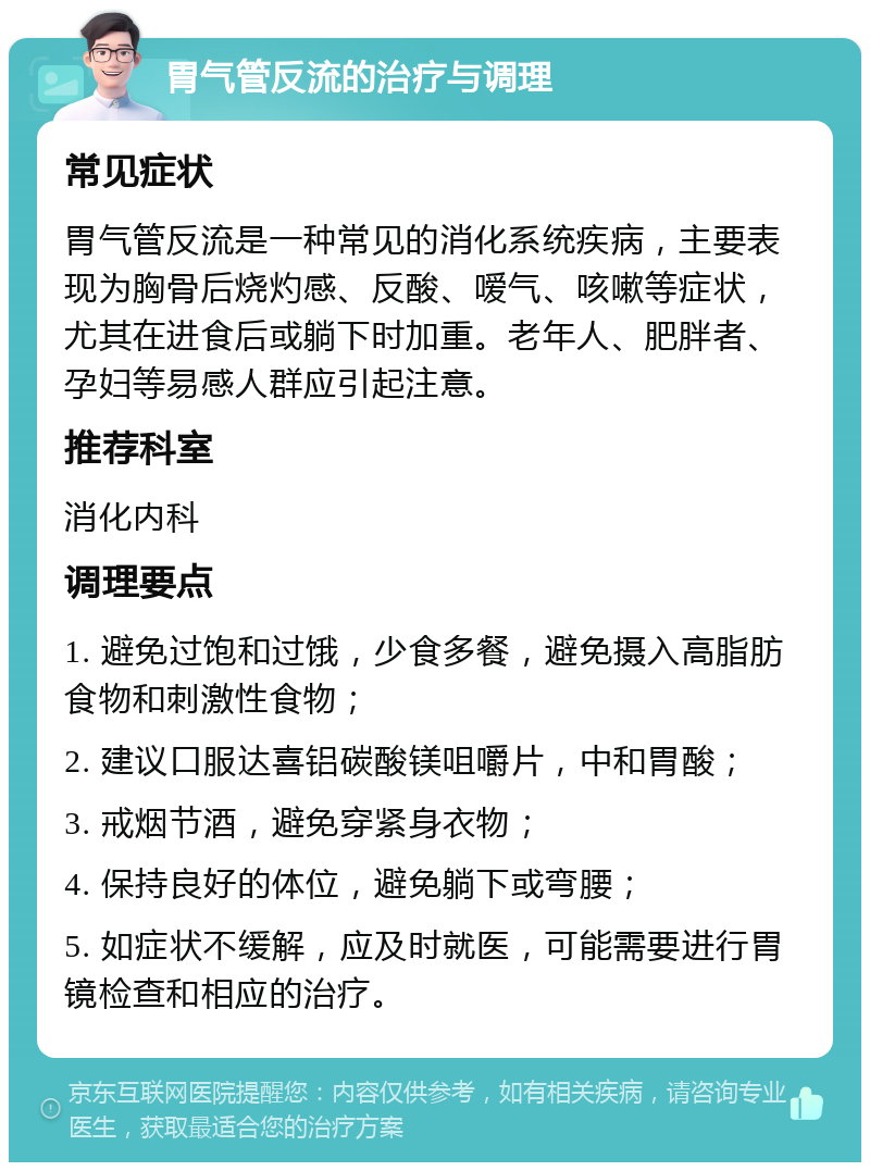 胃气管反流的治疗与调理 常见症状 胃气管反流是一种常见的消化系统疾病，主要表现为胸骨后烧灼感、反酸、嗳气、咳嗽等症状，尤其在进食后或躺下时加重。老年人、肥胖者、孕妇等易感人群应引起注意。 推荐科室 消化内科 调理要点 1. 避免过饱和过饿，少食多餐，避免摄入高脂肪食物和刺激性食物； 2. 建议口服达喜铝碳酸镁咀嚼片，中和胃酸； 3. 戒烟节酒，避免穿紧身衣物； 4. 保持良好的体位，避免躺下或弯腰； 5. 如症状不缓解，应及时就医，可能需要进行胃镜检查和相应的治疗。