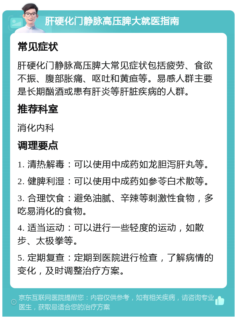 肝硬化门静脉高压脾大就医指南 常见症状 肝硬化门静脉高压脾大常见症状包括疲劳、食欲不振、腹部胀痛、呕吐和黄疸等。易感人群主要是长期酗酒或患有肝炎等肝脏疾病的人群。 推荐科室 消化内科 调理要点 1. 清热解毒：可以使用中成药如龙胆泻肝丸等。 2. 健脾利湿：可以使用中成药如参苓白术散等。 3. 合理饮食：避免油腻、辛辣等刺激性食物，多吃易消化的食物。 4. 适当运动：可以进行一些轻度的运动，如散步、太极拳等。 5. 定期复查：定期到医院进行检查，了解病情的变化，及时调整治疗方案。