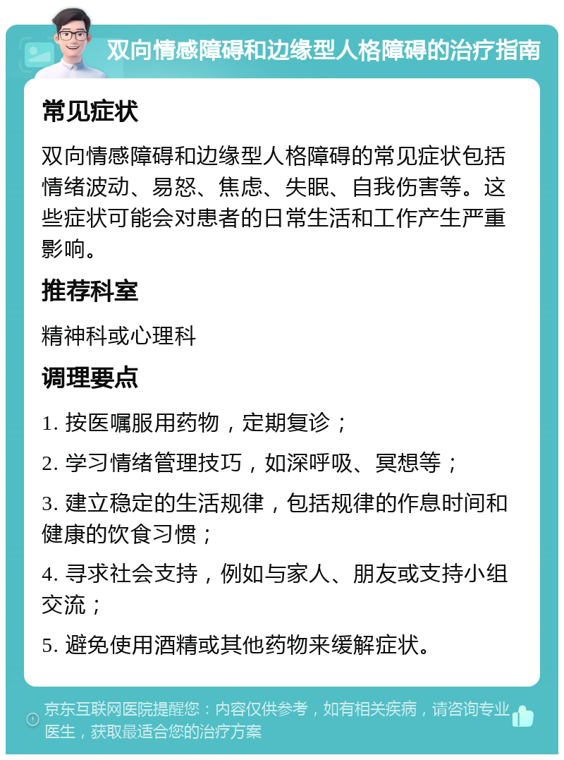 双向情感障碍和边缘型人格障碍的治疗指南 常见症状 双向情感障碍和边缘型人格障碍的常见症状包括情绪波动、易怒、焦虑、失眠、自我伤害等。这些症状可能会对患者的日常生活和工作产生严重影响。 推荐科室 精神科或心理科 调理要点 1. 按医嘱服用药物，定期复诊； 2. 学习情绪管理技巧，如深呼吸、冥想等； 3. 建立稳定的生活规律，包括规律的作息时间和健康的饮食习惯； 4. 寻求社会支持，例如与家人、朋友或支持小组交流； 5. 避免使用酒精或其他药物来缓解症状。