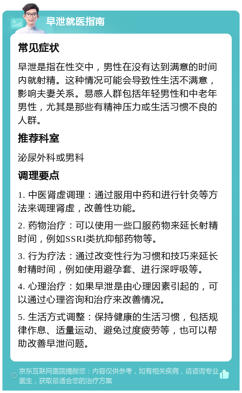 早泄就医指南 常见症状 早泄是指在性交中，男性在没有达到满意的时间内就射精。这种情况可能会导致性生活不满意，影响夫妻关系。易感人群包括年轻男性和中老年男性，尤其是那些有精神压力或生活习惯不良的人群。 推荐科室 泌尿外科或男科 调理要点 1. 中医肾虚调理：通过服用中药和进行针灸等方法来调理肾虚，改善性功能。 2. 药物治疗：可以使用一些口服药物来延长射精时间，例如SSRI类抗抑郁药物等。 3. 行为疗法：通过改变性行为习惯和技巧来延长射精时间，例如使用避孕套、进行深呼吸等。 4. 心理治疗：如果早泄是由心理因素引起的，可以通过心理咨询和治疗来改善情况。 5. 生活方式调整：保持健康的生活习惯，包括规律作息、适量运动、避免过度疲劳等，也可以帮助改善早泄问题。