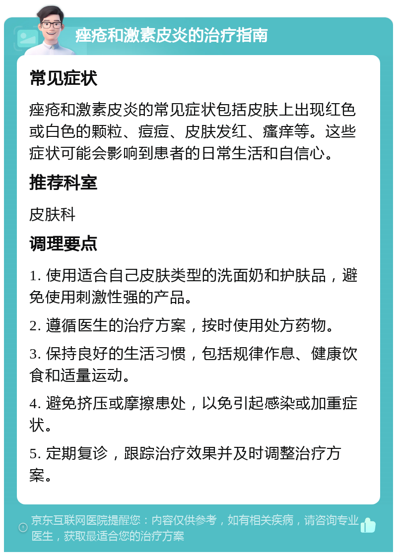 痤疮和激素皮炎的治疗指南 常见症状 痤疮和激素皮炎的常见症状包括皮肤上出现红色或白色的颗粒、痘痘、皮肤发红、瘙痒等。这些症状可能会影响到患者的日常生活和自信心。 推荐科室 皮肤科 调理要点 1. 使用适合自己皮肤类型的洗面奶和护肤品，避免使用刺激性强的产品。 2. 遵循医生的治疗方案，按时使用处方药物。 3. 保持良好的生活习惯，包括规律作息、健康饮食和适量运动。 4. 避免挤压或摩擦患处，以免引起感染或加重症状。 5. 定期复诊，跟踪治疗效果并及时调整治疗方案。