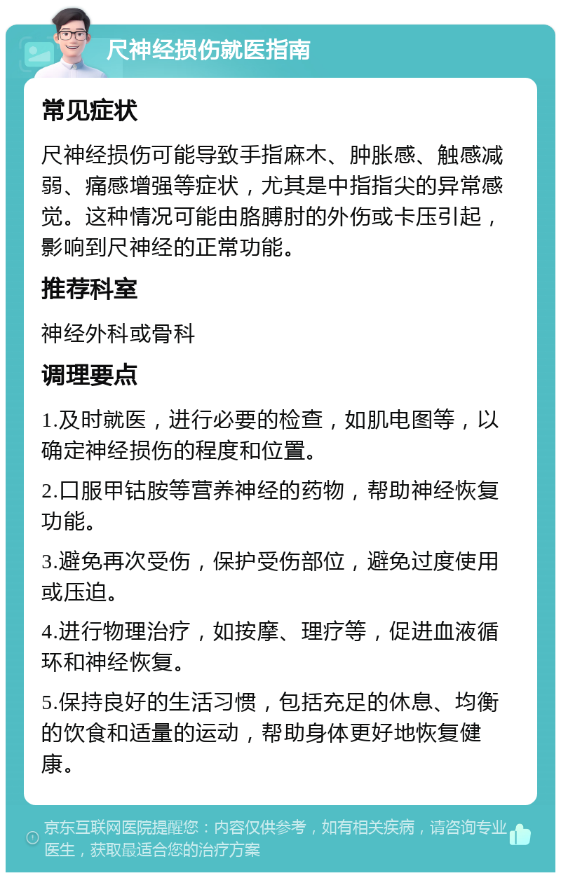 尺神经损伤就医指南 常见症状 尺神经损伤可能导致手指麻木、肿胀感、触感减弱、痛感增强等症状，尤其是中指指尖的异常感觉。这种情况可能由胳膊肘的外伤或卡压引起，影响到尺神经的正常功能。 推荐科室 神经外科或骨科 调理要点 1.及时就医，进行必要的检查，如肌电图等，以确定神经损伤的程度和位置。 2.口服甲钴胺等营养神经的药物，帮助神经恢复功能。 3.避免再次受伤，保护受伤部位，避免过度使用或压迫。 4.进行物理治疗，如按摩、理疗等，促进血液循环和神经恢复。 5.保持良好的生活习惯，包括充足的休息、均衡的饮食和适量的运动，帮助身体更好地恢复健康。