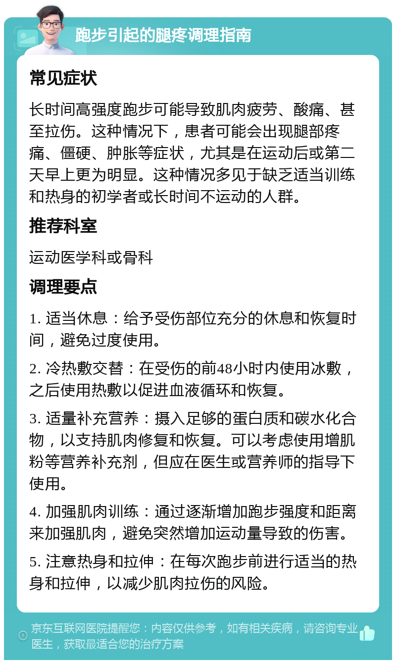 跑步引起的腿疼调理指南 常见症状 长时间高强度跑步可能导致肌肉疲劳、酸痛、甚至拉伤。这种情况下，患者可能会出现腿部疼痛、僵硬、肿胀等症状，尤其是在运动后或第二天早上更为明显。这种情况多见于缺乏适当训练和热身的初学者或长时间不运动的人群。 推荐科室 运动医学科或骨科 调理要点 1. 适当休息：给予受伤部位充分的休息和恢复时间，避免过度使用。 2. 冷热敷交替：在受伤的前48小时内使用冰敷，之后使用热敷以促进血液循环和恢复。 3. 适量补充营养：摄入足够的蛋白质和碳水化合物，以支持肌肉修复和恢复。可以考虑使用增肌粉等营养补充剂，但应在医生或营养师的指导下使用。 4. 加强肌肉训练：通过逐渐增加跑步强度和距离来加强肌肉，避免突然增加运动量导致的伤害。 5. 注意热身和拉伸：在每次跑步前进行适当的热身和拉伸，以减少肌肉拉伤的风险。