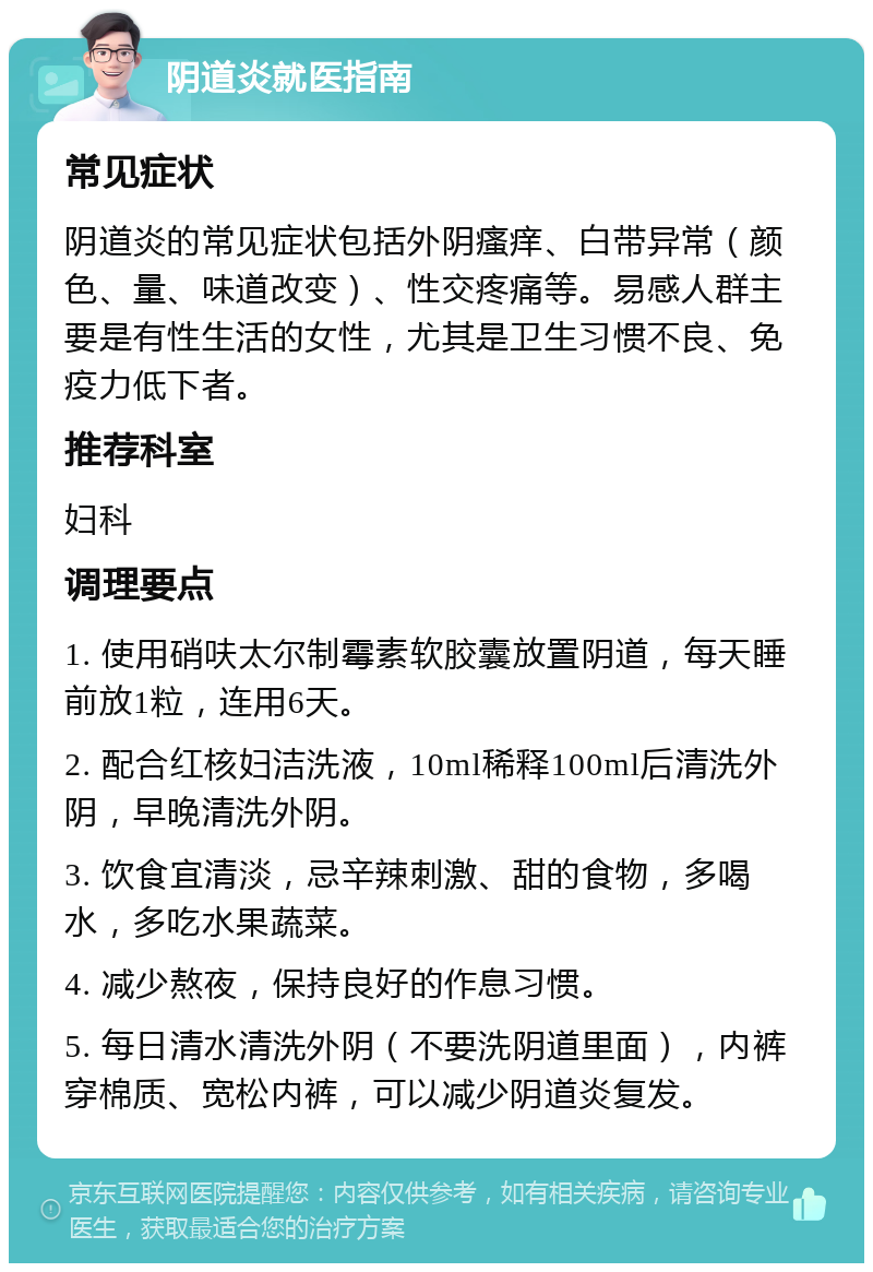 阴道炎就医指南 常见症状 阴道炎的常见症状包括外阴瘙痒、白带异常（颜色、量、味道改变）、性交疼痛等。易感人群主要是有性生活的女性，尤其是卫生习惯不良、免疫力低下者。 推荐科室 妇科 调理要点 1. 使用硝呋太尔制霉素软胶囊放置阴道，每天睡前放1粒，连用6天。 2. 配合红核妇洁洗液，10ml稀释100ml后清洗外阴，早晚清洗外阴。 3. 饮食宜清淡，忌辛辣刺激、甜的食物，多喝水，多吃水果蔬菜。 4. 减少熬夜，保持良好的作息习惯。 5. 每日清水清洗外阴（不要洗阴道里面），内裤穿棉质、宽松内裤，可以减少阴道炎复发。