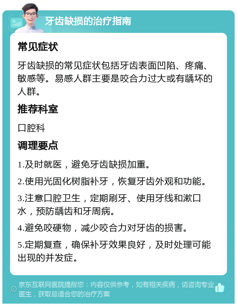 牙齿缺损的治疗指南 常见症状 牙齿缺损的常见症状包括牙齿表面凹陷、疼痛、敏感等。易感人群主要是咬合力过大或有龋坏的人群。 推荐科室 口腔科 调理要点 1.及时就医，避免牙齿缺损加重。 2.使用光固化树脂补牙，恢复牙齿外观和功能。 3.注意口腔卫生，定期刷牙、使用牙线和漱口水，预防龋齿和牙周病。 4.避免咬硬物，减少咬合力对牙齿的损害。 5.定期复查，确保补牙效果良好，及时处理可能出现的并发症。