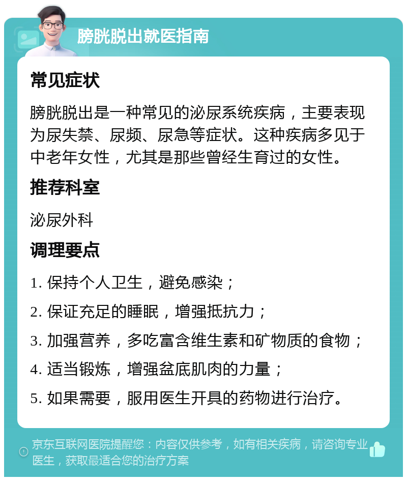 膀胱脱出就医指南 常见症状 膀胱脱出是一种常见的泌尿系统疾病，主要表现为尿失禁、尿频、尿急等症状。这种疾病多见于中老年女性，尤其是那些曾经生育过的女性。 推荐科室 泌尿外科 调理要点 1. 保持个人卫生，避免感染； 2. 保证充足的睡眠，增强抵抗力； 3. 加强营养，多吃富含维生素和矿物质的食物； 4. 适当锻炼，增强盆底肌肉的力量； 5. 如果需要，服用医生开具的药物进行治疗。