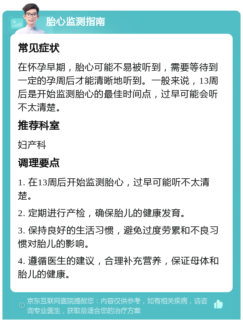 胎心监测指南 常见症状 在怀孕早期，胎心可能不易被听到，需要等待到一定的孕周后才能清晰地听到。一般来说，13周后是开始监测胎心的最佳时间点，过早可能会听不太清楚。 推荐科室 妇产科 调理要点 1. 在13周后开始监测胎心，过早可能听不太清楚。 2. 定期进行产检，确保胎儿的健康发育。 3. 保持良好的生活习惯，避免过度劳累和不良习惯对胎儿的影响。 4. 遵循医生的建议，合理补充营养，保证母体和胎儿的健康。