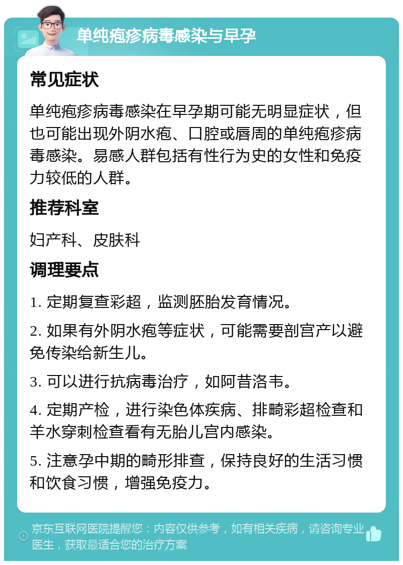 单纯疱疹病毒感染与早孕 常见症状 单纯疱疹病毒感染在早孕期可能无明显症状，但也可能出现外阴水疱、口腔或唇周的单纯疱疹病毒感染。易感人群包括有性行为史的女性和免疫力较低的人群。 推荐科室 妇产科、皮肤科 调理要点 1. 定期复查彩超，监测胚胎发育情况。 2. 如果有外阴水疱等症状，可能需要剖宫产以避免传染给新生儿。 3. 可以进行抗病毒治疗，如阿昔洛韦。 4. 定期产检，进行染色体疾病、排畸彩超检查和羊水穿刺检查看有无胎儿宫内感染。 5. 注意孕中期的畸形排查，保持良好的生活习惯和饮食习惯，增强免疫力。