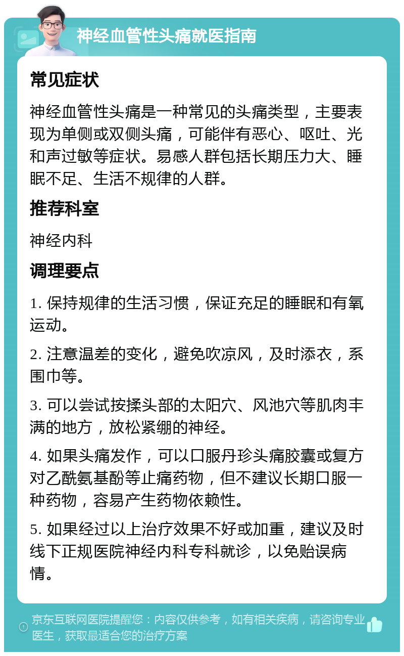 神经血管性头痛就医指南 常见症状 神经血管性头痛是一种常见的头痛类型，主要表现为单侧或双侧头痛，可能伴有恶心、呕吐、光和声过敏等症状。易感人群包括长期压力大、睡眠不足、生活不规律的人群。 推荐科室 神经内科 调理要点 1. 保持规律的生活习惯，保证充足的睡眠和有氧运动。 2. 注意温差的变化，避免吹凉风，及时添衣，系围巾等。 3. 可以尝试按揉头部的太阳穴、风池穴等肌肉丰满的地方，放松紧绷的神经。 4. 如果头痛发作，可以口服丹珍头痛胶囊或复方对乙酰氨基酚等止痛药物，但不建议长期口服一种药物，容易产生药物依赖性。 5. 如果经过以上治疗效果不好或加重，建议及时线下正规医院神经内科专科就诊，以免贻误病情。