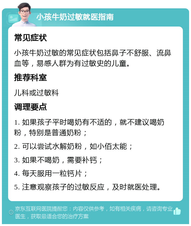 小孩牛奶过敏就医指南 常见症状 小孩牛奶过敏的常见症状包括鼻子不舒服、流鼻血等，易感人群为有过敏史的儿童。 推荐科室 儿科或过敏科 调理要点 1. 如果孩子平时喝奶有不适的，就不建议喝奶粉，特别是普通奶粉； 2. 可以尝试水解奶粉，如小佰太能； 3. 如果不喝奶，需要补钙； 4. 每天服用一粒钙片； 5. 注意观察孩子的过敏反应，及时就医处理。