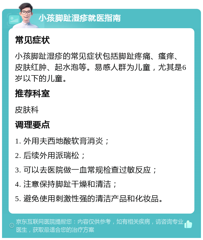 小孩脚趾湿疹就医指南 常见症状 小孩脚趾湿疹的常见症状包括脚趾疼痛、瘙痒、皮肤红肿、起水泡等。易感人群为儿童，尤其是6岁以下的儿童。 推荐科室 皮肤科 调理要点 1. 外用夫西地酸软膏消炎； 2. 后续外用派瑞松； 3. 可以去医院做一血常规检查过敏反应； 4. 注意保持脚趾干燥和清洁； 5. 避免使用刺激性强的清洁产品和化妆品。