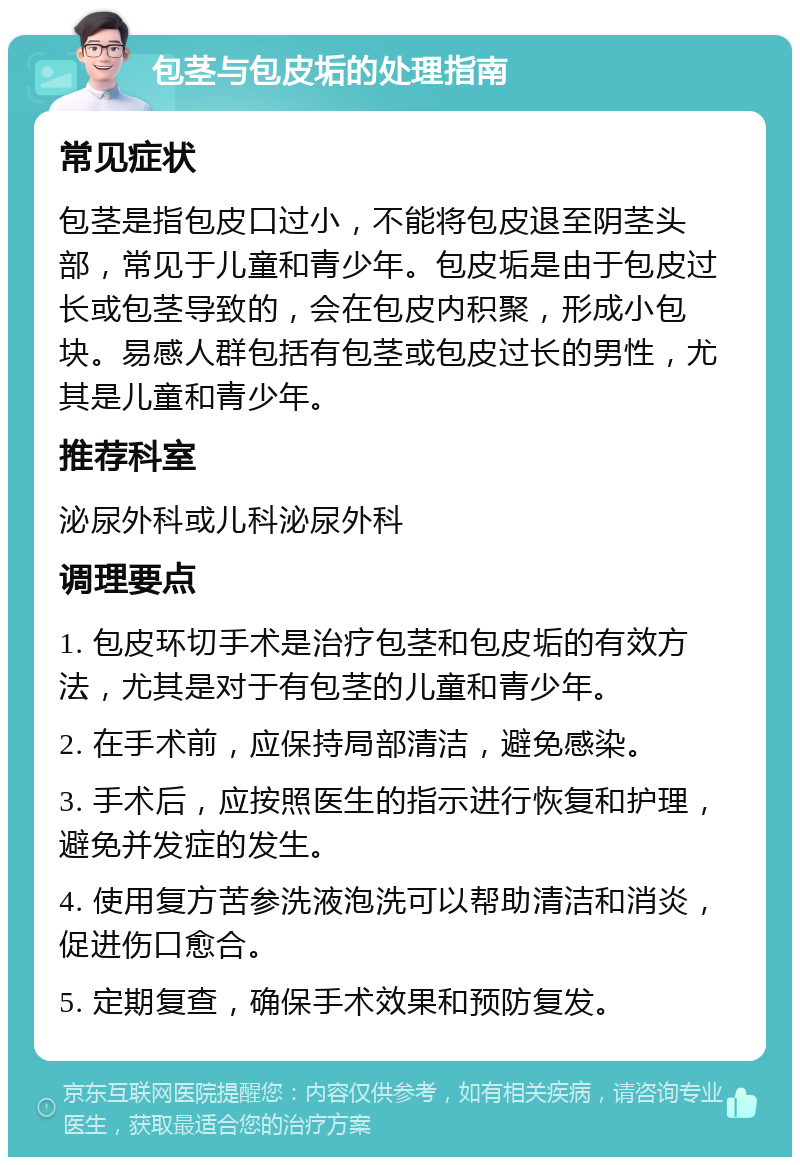 包茎与包皮垢的处理指南 常见症状 包茎是指包皮口过小，不能将包皮退至阴茎头部，常见于儿童和青少年。包皮垢是由于包皮过长或包茎导致的，会在包皮内积聚，形成小包块。易感人群包括有包茎或包皮过长的男性，尤其是儿童和青少年。 推荐科室 泌尿外科或儿科泌尿外科 调理要点 1. 包皮环切手术是治疗包茎和包皮垢的有效方法，尤其是对于有包茎的儿童和青少年。 2. 在手术前，应保持局部清洁，避免感染。 3. 手术后，应按照医生的指示进行恢复和护理，避免并发症的发生。 4. 使用复方苦参洗液泡洗可以帮助清洁和消炎，促进伤口愈合。 5. 定期复查，确保手术效果和预防复发。