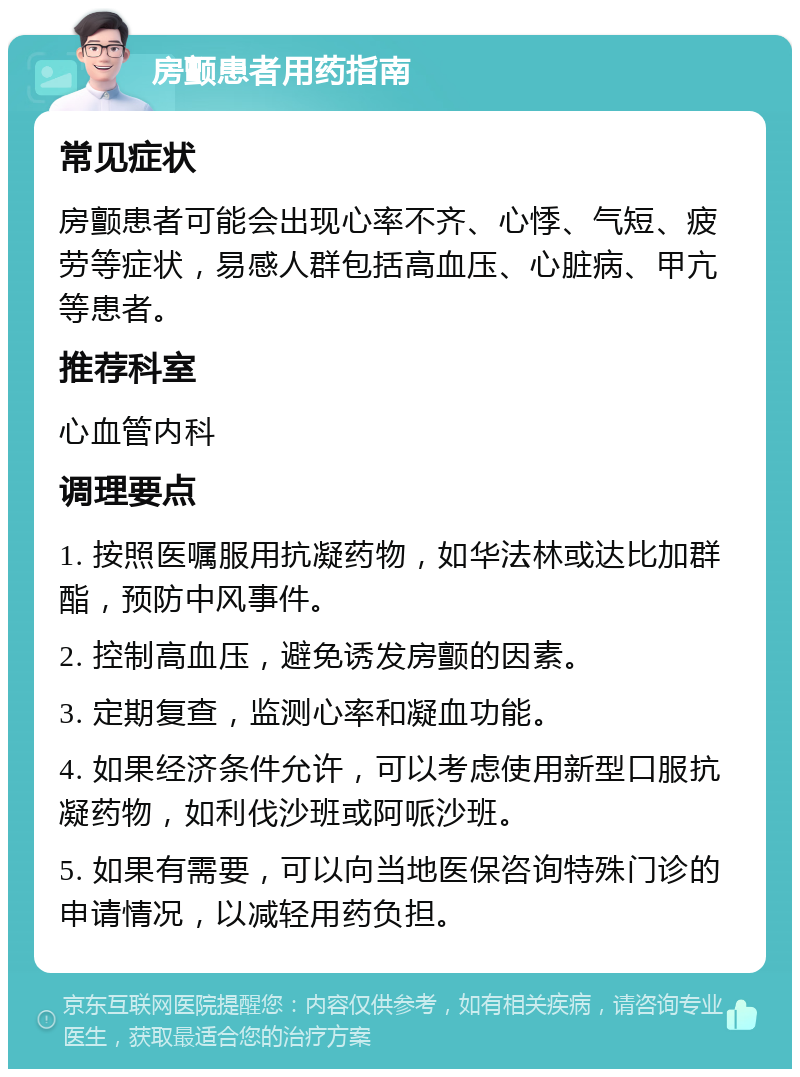 房颤患者用药指南 常见症状 房颤患者可能会出现心率不齐、心悸、气短、疲劳等症状，易感人群包括高血压、心脏病、甲亢等患者。 推荐科室 心血管内科 调理要点 1. 按照医嘱服用抗凝药物，如华法林或达比加群酯，预防中风事件。 2. 控制高血压，避免诱发房颤的因素。 3. 定期复查，监测心率和凝血功能。 4. 如果经济条件允许，可以考虑使用新型口服抗凝药物，如利伐沙班或阿哌沙班。 5. 如果有需要，可以向当地医保咨询特殊门诊的申请情况，以减轻用药负担。