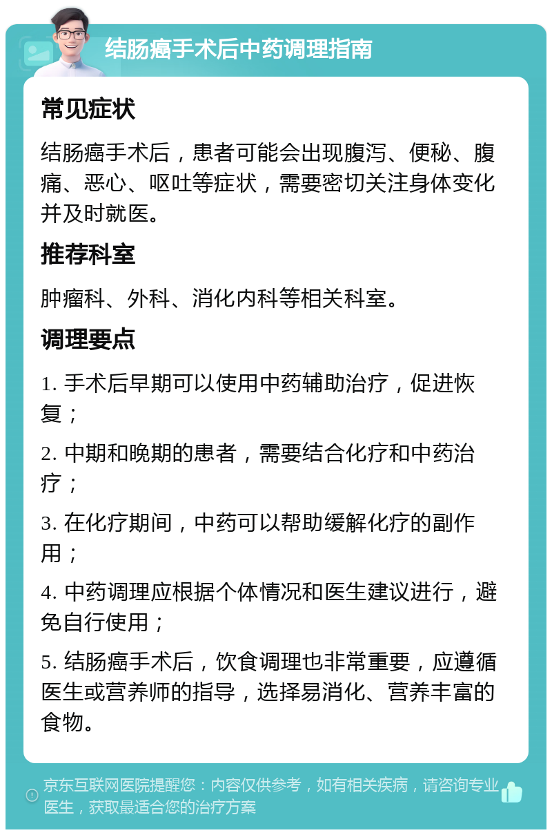 结肠癌手术后中药调理指南 常见症状 结肠癌手术后，患者可能会出现腹泻、便秘、腹痛、恶心、呕吐等症状，需要密切关注身体变化并及时就医。 推荐科室 肿瘤科、外科、消化内科等相关科室。 调理要点 1. 手术后早期可以使用中药辅助治疗，促进恢复； 2. 中期和晚期的患者，需要结合化疗和中药治疗； 3. 在化疗期间，中药可以帮助缓解化疗的副作用； 4. 中药调理应根据个体情况和医生建议进行，避免自行使用； 5. 结肠癌手术后，饮食调理也非常重要，应遵循医生或营养师的指导，选择易消化、营养丰富的食物。