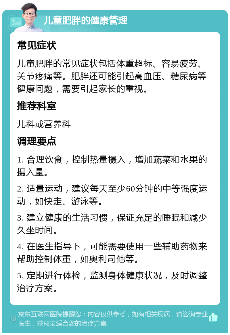 儿童肥胖的健康管理 常见症状 儿童肥胖的常见症状包括体重超标、容易疲劳、关节疼痛等。肥胖还可能引起高血压、糖尿病等健康问题，需要引起家长的重视。 推荐科室 儿科或营养科 调理要点 1. 合理饮食，控制热量摄入，增加蔬菜和水果的摄入量。 2. 适量运动，建议每天至少60分钟的中等强度运动，如快走、游泳等。 3. 建立健康的生活习惯，保证充足的睡眠和减少久坐时间。 4. 在医生指导下，可能需要使用一些辅助药物来帮助控制体重，如奥利司他等。 5. 定期进行体检，监测身体健康状况，及时调整治疗方案。