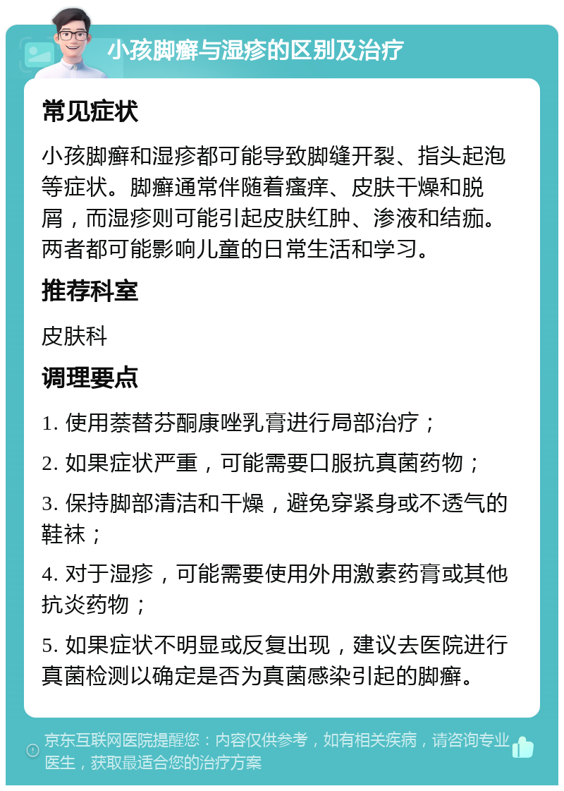 小孩脚癣与湿疹的区别及治疗 常见症状 小孩脚癣和湿疹都可能导致脚缝开裂、指头起泡等症状。脚癣通常伴随着瘙痒、皮肤干燥和脱屑，而湿疹则可能引起皮肤红肿、渗液和结痂。两者都可能影响儿童的日常生活和学习。 推荐科室 皮肤科 调理要点 1. 使用萘替芬酮康唑乳膏进行局部治疗； 2. 如果症状严重，可能需要口服抗真菌药物； 3. 保持脚部清洁和干燥，避免穿紧身或不透气的鞋袜； 4. 对于湿疹，可能需要使用外用激素药膏或其他抗炎药物； 5. 如果症状不明显或反复出现，建议去医院进行真菌检测以确定是否为真菌感染引起的脚癣。