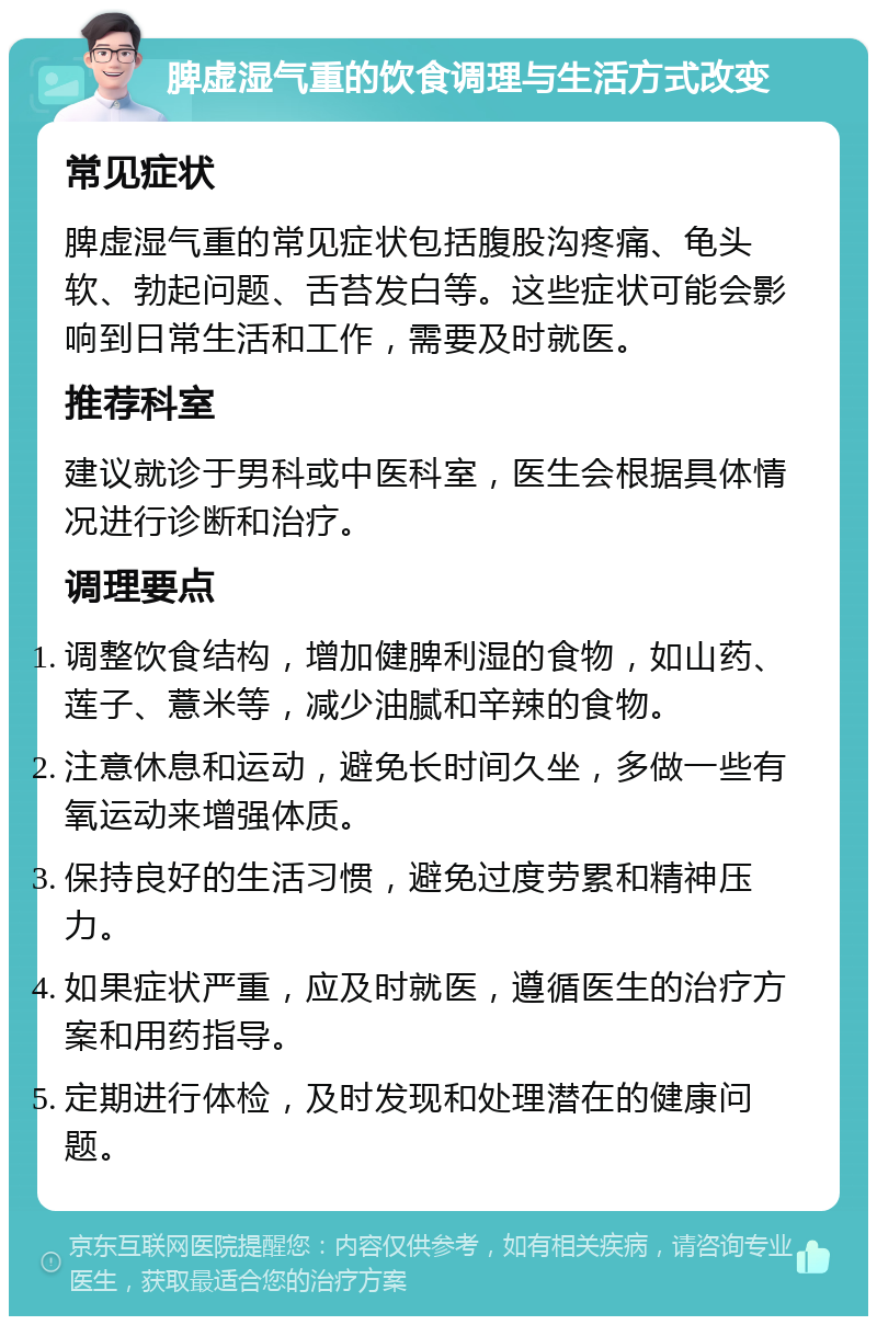 脾虚湿气重的饮食调理与生活方式改变 常见症状 脾虚湿气重的常见症状包括腹股沟疼痛、龟头软、勃起问题、舌苔发白等。这些症状可能会影响到日常生活和工作，需要及时就医。 推荐科室 建议就诊于男科或中医科室，医生会根据具体情况进行诊断和治疗。 调理要点 调整饮食结构，增加健脾利湿的食物，如山药、莲子、薏米等，减少油腻和辛辣的食物。 注意休息和运动，避免长时间久坐，多做一些有氧运动来增强体质。 保持良好的生活习惯，避免过度劳累和精神压力。 如果症状严重，应及时就医，遵循医生的治疗方案和用药指导。 定期进行体检，及时发现和处理潜在的健康问题。