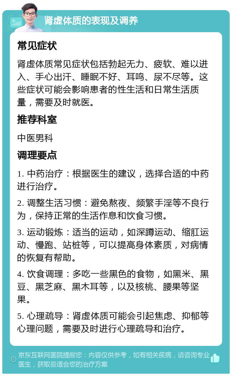 肾虚体质的表现及调养 常见症状 肾虚体质常见症状包括勃起无力、疲软、难以进入、手心出汗、睡眠不好、耳鸣、尿不尽等。这些症状可能会影响患者的性生活和日常生活质量，需要及时就医。 推荐科室 中医男科 调理要点 1. 中药治疗：根据医生的建议，选择合适的中药进行治疗。 2. 调整生活习惯：避免熬夜、频繁手淫等不良行为，保持正常的生活作息和饮食习惯。 3. 运动锻炼：适当的运动，如深蹲运动、缩肛运动、慢跑、站桩等，可以提高身体素质，对病情的恢复有帮助。 4. 饮食调理：多吃一些黑色的食物，如黑米、黑豆、黑芝麻、黑木耳等，以及核桃、腰果等坚果。 5. 心理疏导：肾虚体质可能会引起焦虑、抑郁等心理问题，需要及时进行心理疏导和治疗。