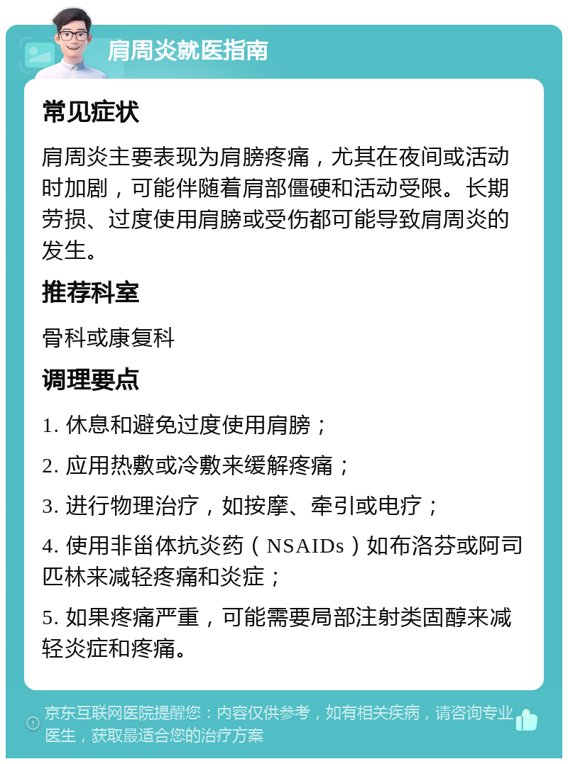 肩周炎就医指南 常见症状 肩周炎主要表现为肩膀疼痛，尤其在夜间或活动时加剧，可能伴随着肩部僵硬和活动受限。长期劳损、过度使用肩膀或受伤都可能导致肩周炎的发生。 推荐科室 骨科或康复科 调理要点 1. 休息和避免过度使用肩膀； 2. 应用热敷或冷敷来缓解疼痛； 3. 进行物理治疗，如按摩、牵引或电疗； 4. 使用非甾体抗炎药（NSAIDs）如布洛芬或阿司匹林来减轻疼痛和炎症； 5. 如果疼痛严重，可能需要局部注射类固醇来减轻炎症和疼痛。