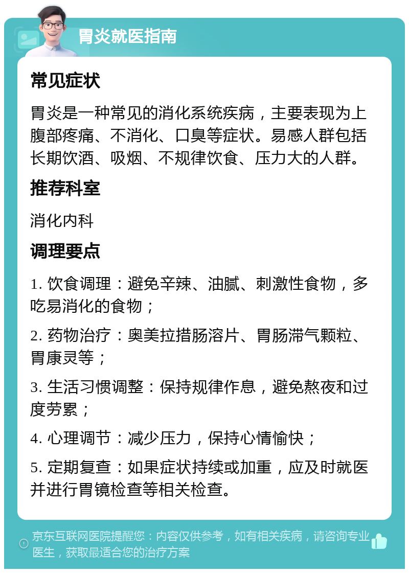 胃炎就医指南 常见症状 胃炎是一种常见的消化系统疾病，主要表现为上腹部疼痛、不消化、口臭等症状。易感人群包括长期饮酒、吸烟、不规律饮食、压力大的人群。 推荐科室 消化内科 调理要点 1. 饮食调理：避免辛辣、油腻、刺激性食物，多吃易消化的食物； 2. 药物治疗：奥美拉措肠溶片、胃肠滞气颗粒、胃康灵等； 3. 生活习惯调整：保持规律作息，避免熬夜和过度劳累； 4. 心理调节：减少压力，保持心情愉快； 5. 定期复查：如果症状持续或加重，应及时就医并进行胃镜检查等相关检查。