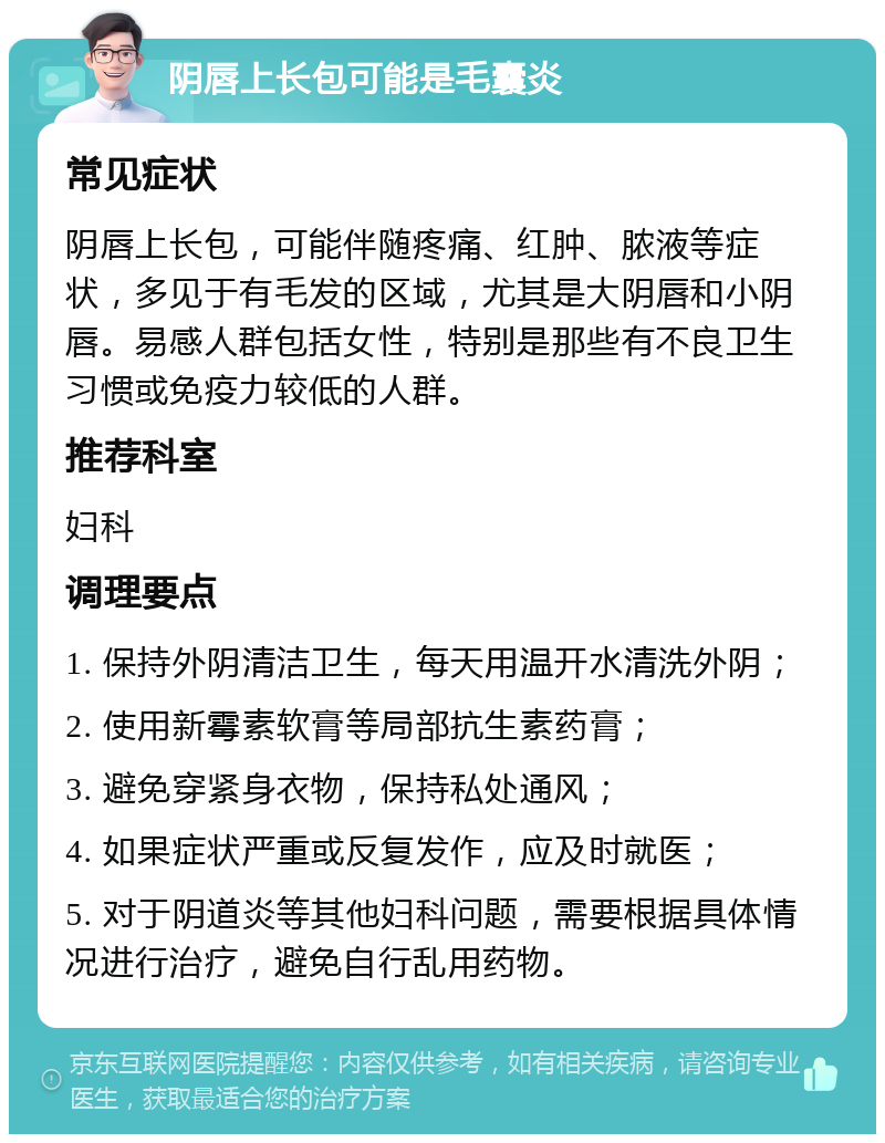 阴唇上长包可能是毛囊炎 常见症状 阴唇上长包，可能伴随疼痛、红肿、脓液等症状，多见于有毛发的区域，尤其是大阴唇和小阴唇。易感人群包括女性，特别是那些有不良卫生习惯或免疫力较低的人群。 推荐科室 妇科 调理要点 1. 保持外阴清洁卫生，每天用温开水清洗外阴； 2. 使用新霉素软膏等局部抗生素药膏； 3. 避免穿紧身衣物，保持私处通风； 4. 如果症状严重或反复发作，应及时就医； 5. 对于阴道炎等其他妇科问题，需要根据具体情况进行治疗，避免自行乱用药物。