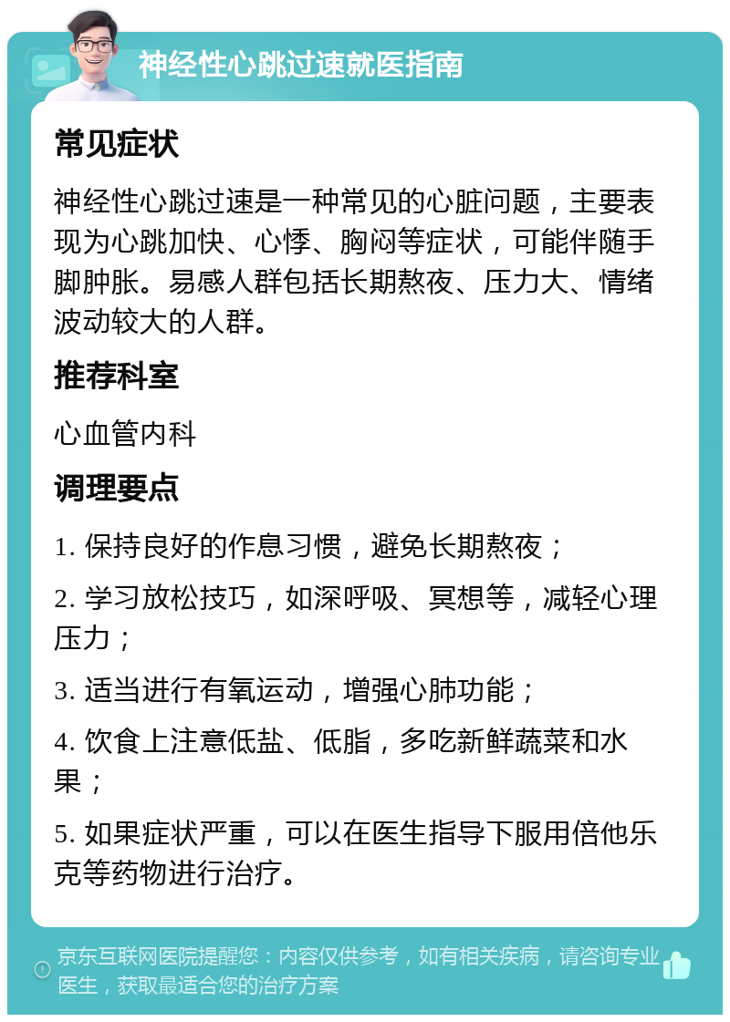 神经性心跳过速就医指南 常见症状 神经性心跳过速是一种常见的心脏问题，主要表现为心跳加快、心悸、胸闷等症状，可能伴随手脚肿胀。易感人群包括长期熬夜、压力大、情绪波动较大的人群。 推荐科室 心血管内科 调理要点 1. 保持良好的作息习惯，避免长期熬夜； 2. 学习放松技巧，如深呼吸、冥想等，减轻心理压力； 3. 适当进行有氧运动，增强心肺功能； 4. 饮食上注意低盐、低脂，多吃新鲜蔬菜和水果； 5. 如果症状严重，可以在医生指导下服用倍他乐克等药物进行治疗。